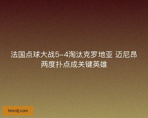 法国点球大战5-4淘汰克罗地亚 迈尼昂两度扑点成关键英雄