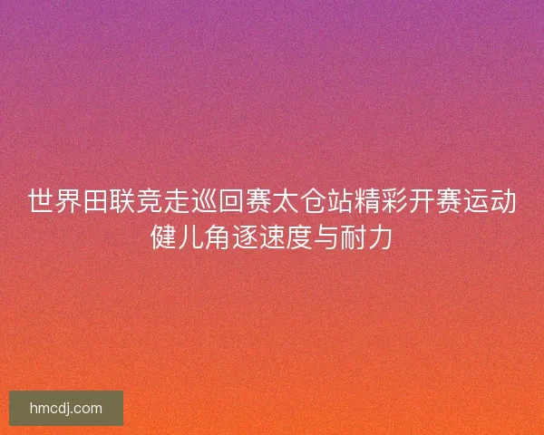 世界田联竞走巡回赛太仓站精彩开赛运动健儿角逐速度与耐力
