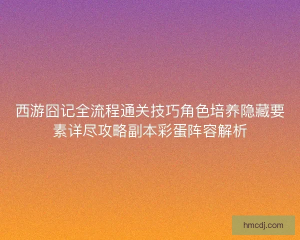 西游囧记全流程通关技巧角色培养隐藏要素详尽攻略副本彩蛋阵容解析