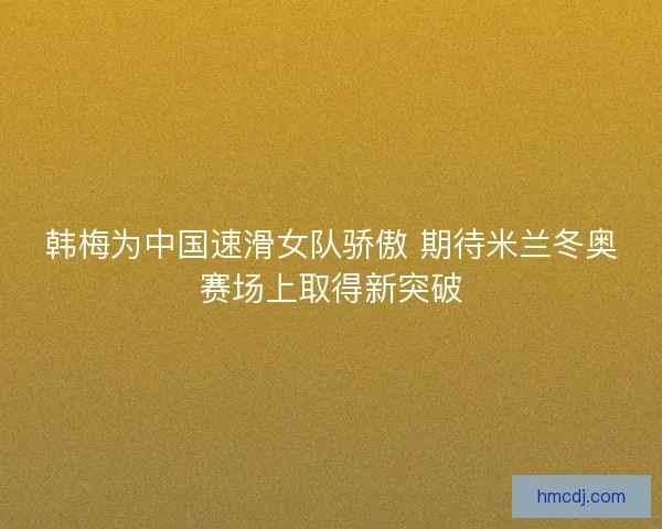 韩梅为中国速滑女队骄傲 期待米兰冬奥赛场上取得新突破