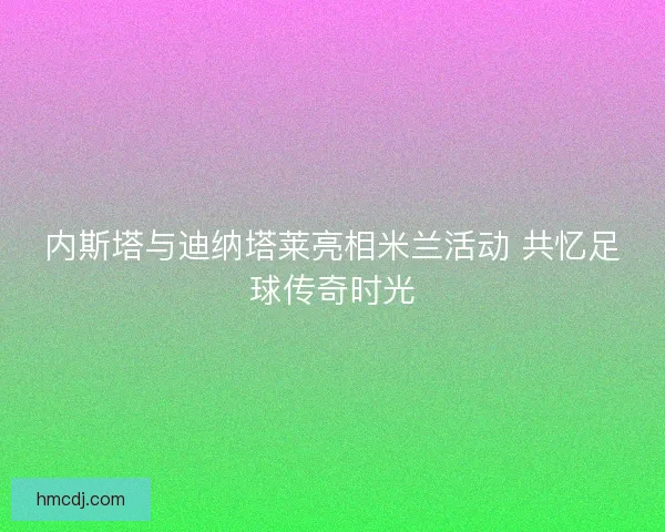 内斯塔与迪纳塔莱亮相米兰活动 共忆足球传奇时光