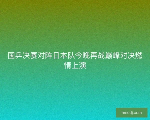国乒决赛对阵日本队今晚再战巅峰对决燃情上演