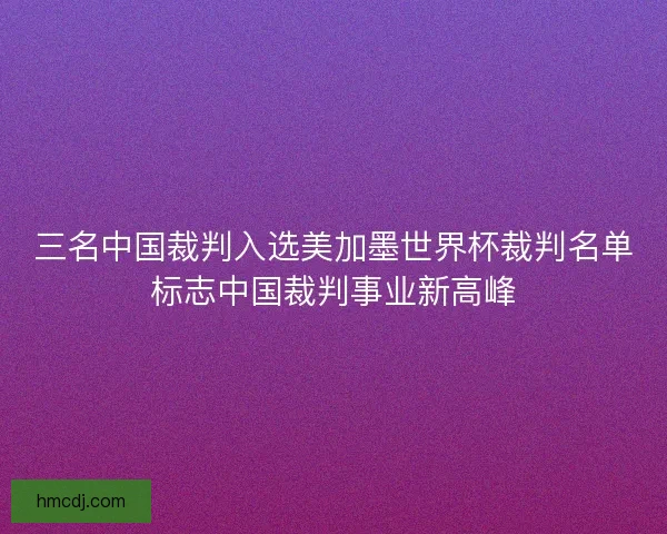 三名中国裁判入选美加墨世界杯裁判名单标志中国裁判事业新高峰
