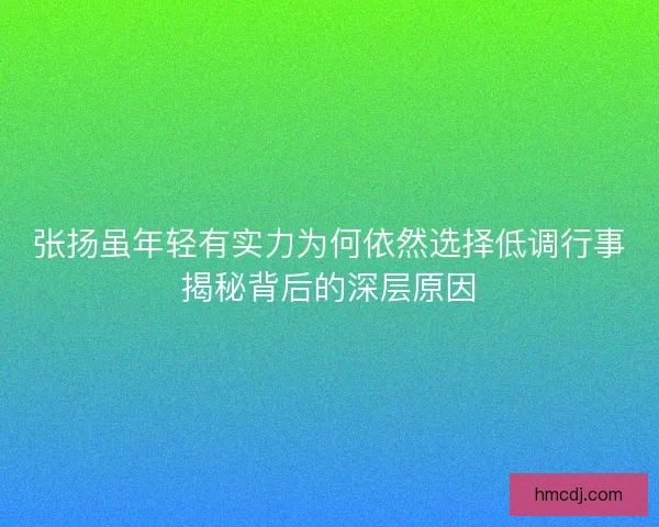 张扬虽年轻有实力为何依然选择低调行事揭秘背后的深层原因