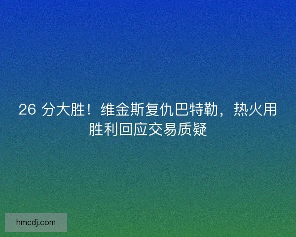 26 分大胜！维金斯复仇巴特勒，热火用胜利回应交易质疑