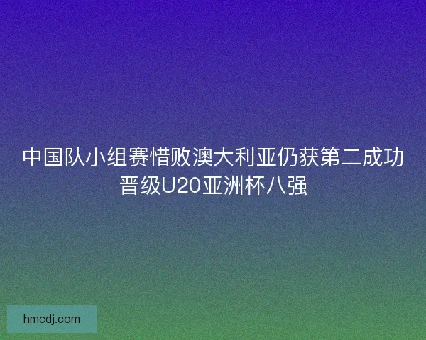 中国队小组赛惜败澳大利亚仍获第二成功晋级U20亚洲杯八强