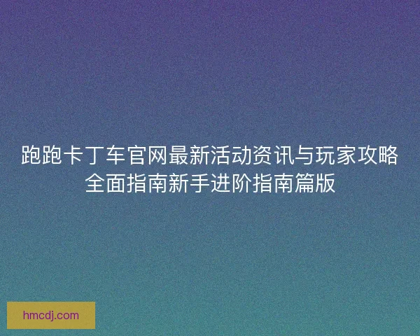 跑跑卡丁车官网最新活动资讯与玩家攻略全面指南新手进阶指南篇版