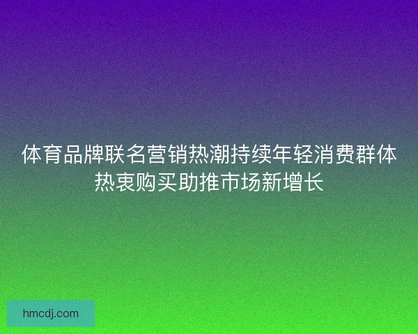 体育品牌联名营销热潮持续年轻消费群体热衷购买助推市场新增长
