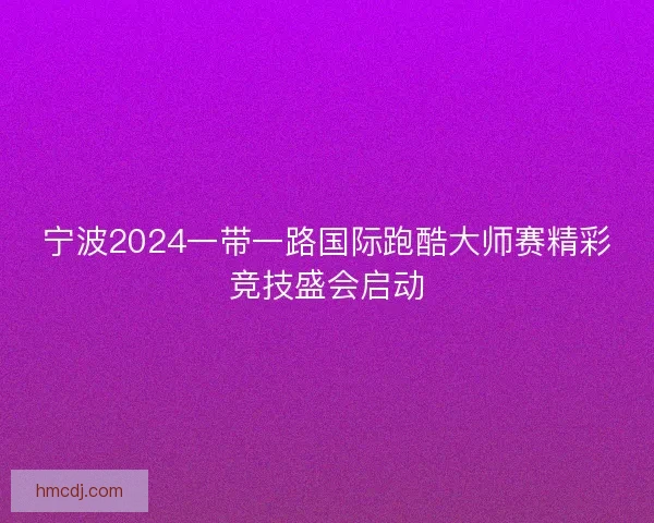 宁波2024一带一路国际跑酷大师赛精彩竞技盛会启动