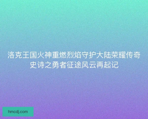 洛克王国火神重燃烈焰守护大陆荣耀传奇史诗之勇者征途风云再起记
