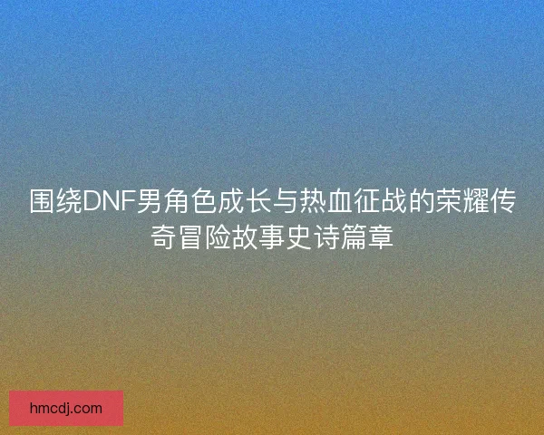 围绕DNF男角色成长与热血征战的荣耀传奇冒险故事史诗篇章