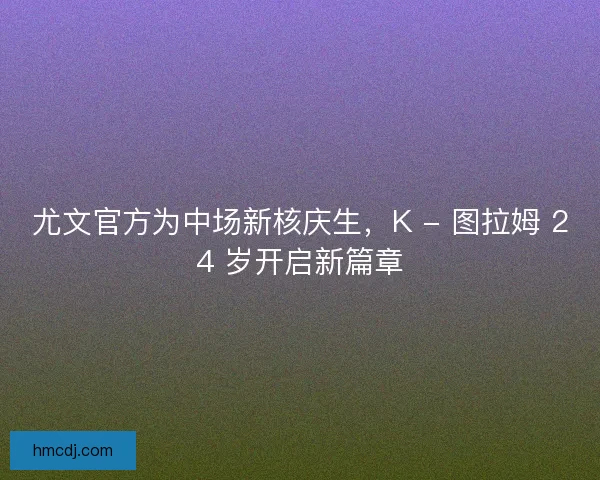 尤文官方为中场新核庆生，K - 图拉姆 24 岁开启新篇章