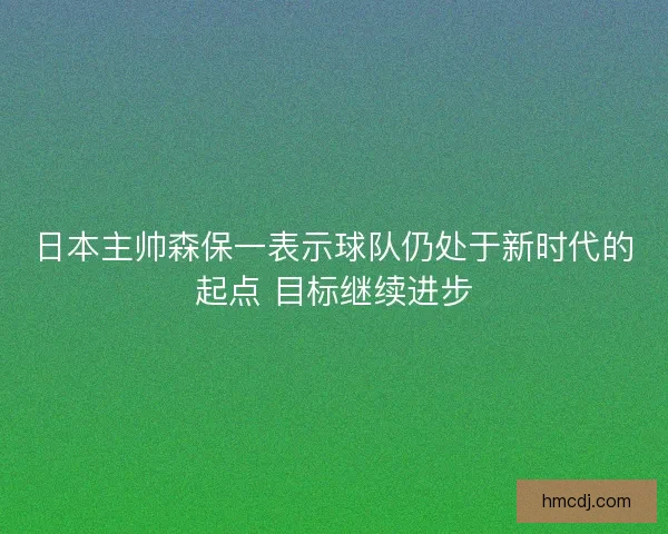 日本主帅森保一表示球队仍处于新时代的起点 目标继续进步