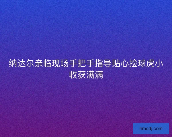纳达尔亲临现场手把手指导贴心捡球虎小收获满满