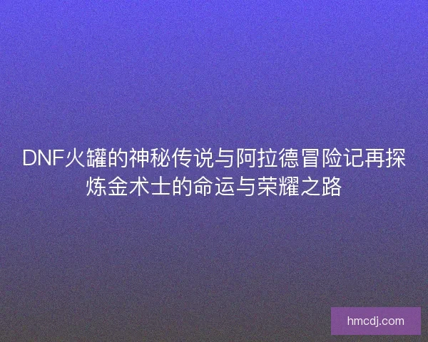 DNF火罐的神秘传说与阿拉德冒险记再探炼金术士的命运与荣耀之路