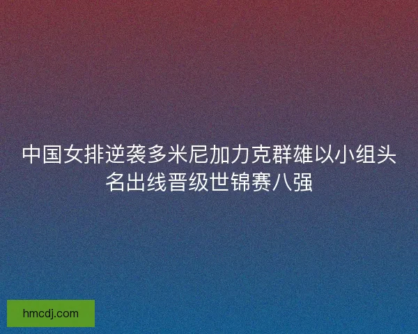 中国女排逆袭多米尼加力克群雄以小组头名出线晋级世锦赛八强