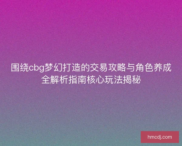围绕cbg梦幻打造的交易攻略与角色养成全解析指南核心玩法揭秘