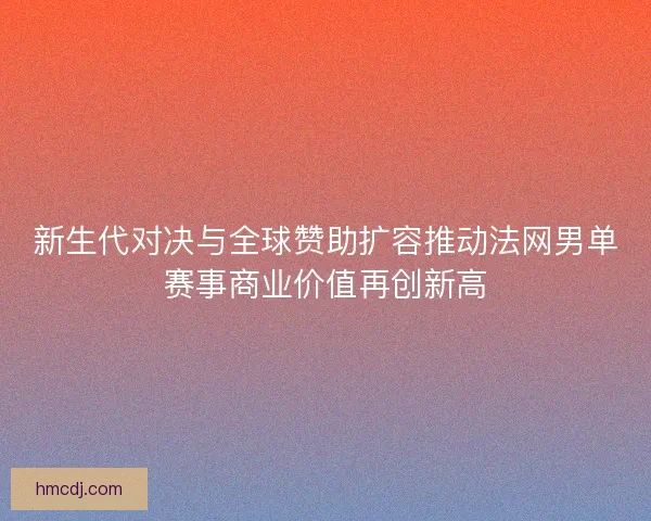 新生代对决与全球赞助扩容推动法网男单赛事商业价值再创新高