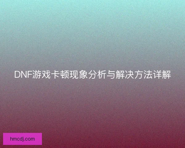 DNF游戏卡顿现象分析与解决方法详解