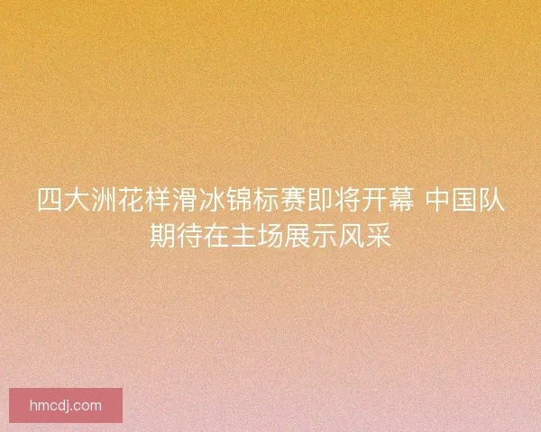 四大洲花样滑冰锦标赛即将开幕 中国队期待在主场展示风采