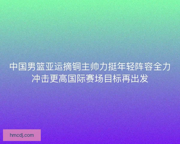 中国男篮亚运摘铜主帅力挺年轻阵容全力冲击更高国际赛场目标再出发
