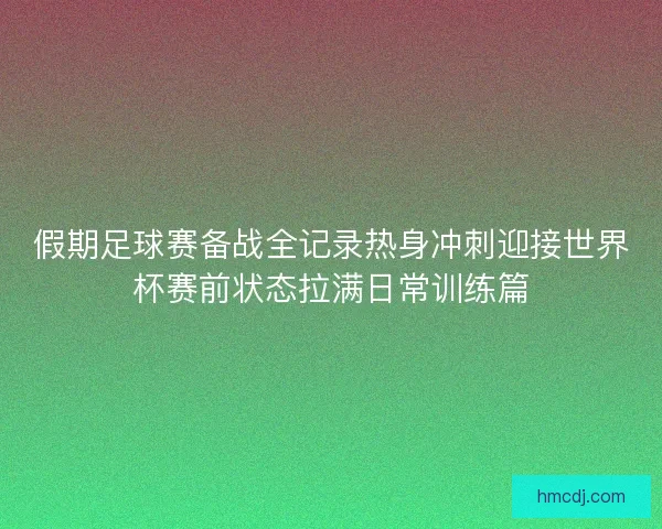 假期足球赛备战全记录热身冲刺迎接世界杯赛前状态拉满日常训练篇