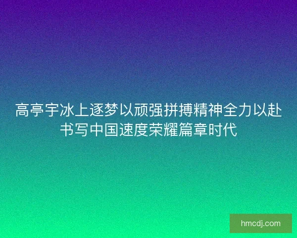 高亭宇冰上逐梦以顽强拼搏精神全力以赴书写中国速度荣耀篇章时代
