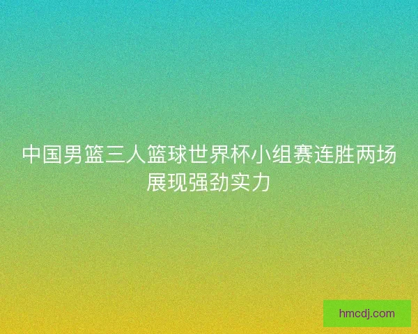 中国男篮三人篮球世界杯小组赛连胜两场展现强劲实力