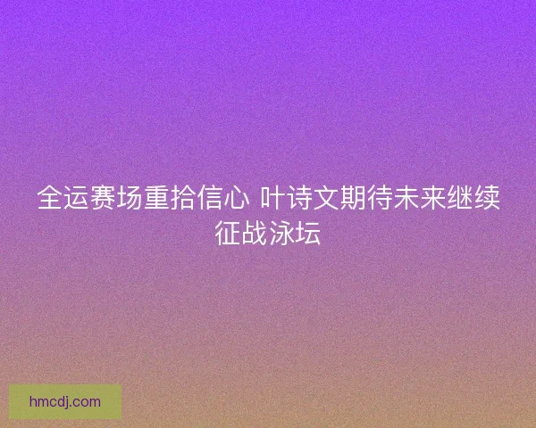 全运赛场重拾信心 叶诗文期待未来继续征战泳坛