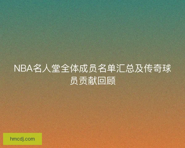 NBA名人堂全体成员名单汇总及传奇球员贡献回顾