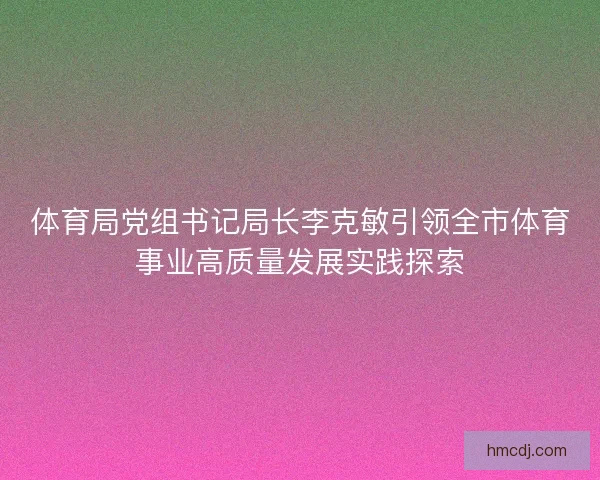 体育局党组书记局长李克敏引领全市体育事业高质量发展实践探索