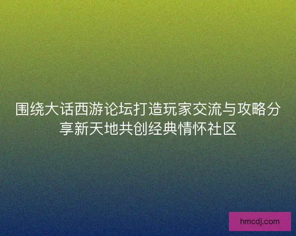 围绕大话西游论坛打造玩家交流与攻略分享新天地共创经典情怀社区